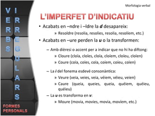 Acabats en –ndre i –ldre la  d  desapareix: Resoldre (resolia, resolies, resolia, resolíem, etc.) Acabats en –ure perden la  u  o la transformen: Amb dièresi o accent per a indicar que no hi ha diftong: Cloure (cloïa, cloïes, cloïa, cloíem, cloíeu, cloïen) Coure (coïa, coïes, coïa, coíem, coíeu, coïen) La  i  del fonema esdevé consonàntica: Veure (veia, veies, veia, véiem, véieu, veien) Caure (queia, queies, queia, quéiem, quéieu, quéieu) La  u  es transforma en  v : Moure (movia, movies, movia, movíem, etc.) Morfologia verbal 
