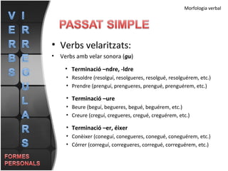 Morfologia verbal Verbs velaritzats: Verbs amb velar sonora ( gu ) Terminació –ndre, -ldre Resoldre (resolguí, resolgueres, resolgué, resolguérem, etc.) Prendre (prenguí, prengueres, prengué, prenguérem, etc.) Terminació –ure Beure (beguí, begueres, begué, beguérem, etc.) Creure (creguí, cregueres, cregué, creguérem, etc.) Terminació –er, éixer Conèixer (coneguí, conegueres, conegué, coneguérem, etc.) Córrer (correguí, corregueres, corregué, correguérem, etc.)  