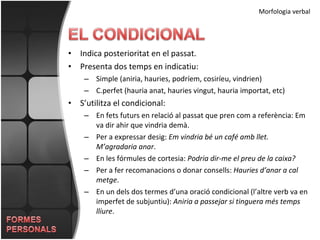 Indica posterioritat en el passat. Presenta dos temps en indicatiu: Simple (aniria, hauries, podríem, cosiríeu, vindrien) C.perfet (hauria anat, hauries vingut, hauria importat, etc) S’utilitza el condicional: En fets futurs en relació al passat que pren com a referència: Em va dir ahir que vindria demà. Per a expressar desig:  Em vindria bé un café amb llet. M’agradaria anar . En les fórmules de cortesia:  Podria dir-me el preu de la caixa? Per a fer recomanacions o donar consells:  Hauries d’anar a cal metge . En un dels dos termes d’una oració condicional (l’altre verb va en imperfet de subjuntiu):  Aniria a passejar si tinguera més temps lliure . Morfologia verbal 
