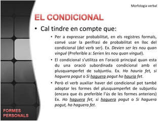 Morfologia verbal Cal tindre en compte que: Per a expressar probabilitat, en els registres formals, convé usar la perífrasi de probabilitat en lloc del condicional (del verb ser). Ex.  Devien ser les nou quan vingué  (Preferible a:  Serien les nou quan vingué ). El condicional s’utilitza en l’oració principal quan esta du una oració subordinada condicional amb el plusquamperfet de subjuntiu. Ex.  Ho hauria fet, si haguera pogut  o  Si  haguera  pogut ho  hauria  fet . Però el verb auxiliar haver del condicional pot també adoptar les formes del plusquamperfet de subjuntiu (encara que és preferible l’ús de les formes anteriors) Ex.  Ho  haguera  fet, si  haguera  pogut  o  Si haguera pogut, ho haguera fet . 