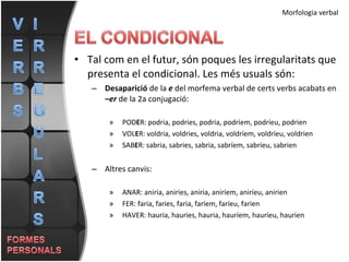 Tal com en el futur, són poques les irregularitats que presenta el condicional. Les més usuals són: Desaparició  de la  e  del morfema verbal de certs verbs acabats en  –er  de la 2a conjugació: POD E R: podria, podries, podria, podríem, podríeu, podrien VOL E R: voldria, voldries, voldria, voldríem, voldríeu, voldrien SAB E R: sabria, sabries, sabria, sabríem, sabríeu, sabrien Altres canvis: ANAR: aniria, aniries, aniria, aniríem, aniríeu, anirien FER: faria, faries, faria, faríem, faríeu, farien HAVER: hauria, hauries, hauria, hauríem, hauríeu, haurien Morfologia verbal 