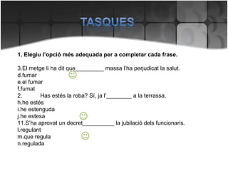 1. Elegiu l’opció més adequada per a completar cada frase. El metge li ha dit que_________ massa l’ha perjudicat la salut. fumar el fumar fumat 2. Has estés la roba? Sí, ja l’________ a la terrassa. he estés he estenguda he estesa S’ha aprovat un decret__________ la jubilació dels funcionaris. regulant que regula regulada 