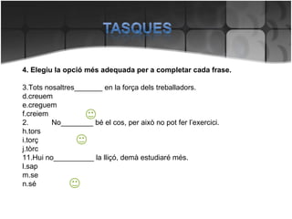 4. Elegiu la opció més adequada per a completar cada frase. Tots nosaltres_______ en la força dels treballadors. creuem creguem creiem 2. No________ bé el cos, per això no pot fer l’exercici. tors torç tòrc Hui no__________ la lliçó, demà estudiaré més. sap se sé 