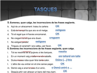 5 . Esmeneu, quan calga, les incorreccions de les frases següents. Açò és un atracament: traieu la cartera Està-te tranquil·la que ara ve el metge. Té el regal que m’havies encomanat. No cregam tot el que ens diuen. No estigau parats! Tingueu el caramel! I ara calleu, per favor. 6. Esmeneu les incorreccions de les frases següents, quan calga. Tot es resolvia bé si pujaveu a les barques. En un moment vaig a tallar-me els cabells. Duíeu massa roba quan feïa tanta calor. L’altre dia vau entrar en el cine sense pagar. Demà vaig a anar a casa d’un amic. Despús-ahir van atracar un banc del meu barri. 