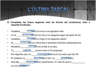 8 . Completeu les frases següents amb les formes del condicional, futur o imperfet d’indicatiu. Vosaltres_________ ( ANAR ) al cine si vos agradara més. Jo no ____________( PROMETRE ) res si no estiguera segur de poder fer-ho. Vosaltres__________( HAVER ) vingut si ho haguéreu sabut? Hi____________ ( NÀIXER ) més brots si abonares el terreny adequadament. Nosaltres____________( BATRE ) el blat si no plou. Tu__________________ ( SABER ) més si t’ho proposes. Ens diguéreu que no ______________( TRANSIGIR ) i ja veieu què heu fet. Si vosaltres no____________ ( FUMAR ) tant, no_________ ( TOSSIR ). Que ella_____________( VEURE ) aquell jersei, no volia dir que el ___________ ( VOLER ) comprar. 