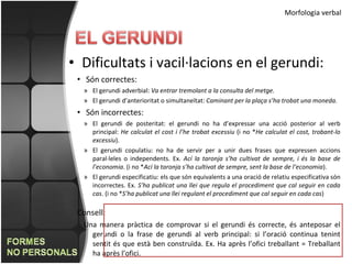 Morfologia verbal Dificultats i vacil·lacions en el gerundi: Són correctes: El gerundi adverbial:  Va entrar tremolant a la consulta del metge. El gerundi d’anterioritat o simultaneïtat:  Caminant per la plaça s’ha trobat una moneda.  Són incorrectes: El gerundi de posteritat: el gerundi no ha d’expressar una acció posterior al verb principal:  He calculat el cost i l’he trobat excessiu  (i no * He calculat el cost, trobant-lo excessiu ). El gerundi copulatiu: no ha de servir per a unir dues frases que expressen accions paral·leles o independents. Ex.  Ací la taronja s’ha cultivat de sempre, i és la base de l’economia . (i no * Ací la taronja s’ha cultivat de sempre, sent la base de l’economia ). El gerundi especificatiu: els que són equivalents a una oració de relatiu especificativa són incorrectes. Ex.  S’ha publicat una llei que regula el procediment que cal seguir en cada cas . (i no * S’ha publicat una llei regulant el procediment que cal seguir en cada cas ) Consell: Una manera pràctica de comprovar si el gerundi és correcte, és anteposar el gerundi o la frase de gerundi al verb principal: si l’oració continua tenint sentit és que està ben construïda. Ex. Ha après l’ofici treballant = Treballant ha après l’ofici.  