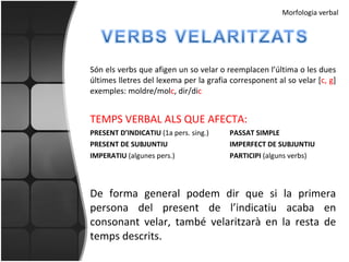 Són els verbs que afigen un so velar o reemplacen l’última o les dues últimes lletres del lexema per la grafia corresponent al so velar [ c, g ] exemples: moldre/mol c , dir/di c TEMPS VERBAL ALS QUE AFECTA: PRESENT D’INDICATIU  (1a pers. sing.) PASSAT SIMPLE PRESENT DE SUBJUNTIU IMPERFECT DE SUBJUNTIU IMPERATIU  (algunes pers.) PARTICIPI  (alguns verbs) De forma general podem dir que si la primera persona del present de l’indicatiu acaba en consonant velar, també velaritzarà en la resta de temps descrits. Morfologia verbal 