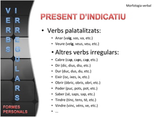 Verbs palatalitzats: Anar (va ig , vas, va, etc.) Veure (ve ig , veus, veu, etc.) Altres verbs irregulars: Cabre (ca p , ca p s, ca p , etc.) Dir (dic, dius, diu, etc.) Dur (duc, dus, du, etc.) Eixir (isc, ixes, ix, etc.) Obrir (òbric, obris, obri, etc.) Poder (puc, pots, pot, etc.) Saber (sé, saps, sap, etc.) Tindre (tinc, tens, té, etc.) Vindre (vinc, véns, ve, etc.) ... Morfologia verbal 
