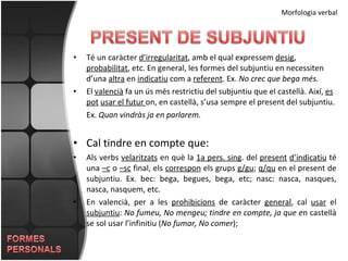 Morfologia verbal Té un caràcter  d’irregularitat , amb el qual expressem  desig ,  probabilitat , etc. En general, les formes del subjuntiu en necessiten d’una  altra  en  indicatiu  com a  referent . Ex.  No crec que bega més. El  valencià  fa un ús més restrictiu del subjuntiu que el castellà. Així,  es   pot   usar el futur  on, en castellà, s’usa sempre el present del subjuntiu.  Ex.  Quan vindràs ja en parlarem. Cal tindre en compte que: Als verbs  velaritzats  en què la  1a pers. sing . del  present   d’indicatiu  té una  –c  o  –sc  final, els  correspon  els grups  g/gu ;  q/qu  en el present de subjuntiu. Ex. bec: bega, begues, bega, etc; nasc: nasca, nasques, nasca, nasquem, etc. En valencià, per a les  prohibicions  de caràcter  general , cal  usar  el  subjuntiu :  No fumeu, No mengeu; tindre en compte, ja que e n castellà se sol usar l’infinitiu ( No fumar, No comer );  