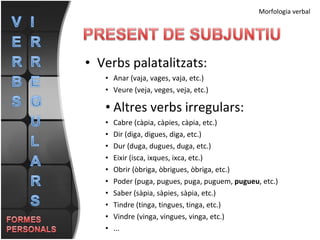 Verbs palatalitzats: Anar (vaja, vages, vaja, etc.) Veure (veja, veges, veja, etc.) Altres verbs irregulars: Cabre (càpia, càpies, càpia, etc.) Dir (diga, digues, diga, etc.) Dur (duga, dugues, duga, etc.) Eixir (isca, ixques, ixca, etc.) Obrir (òbriga, òbrigues, òbriga, etc.) Poder (puga, pugues, puga, puguem,  pugueu , etc.) Saber (sàpia, sàpies, sàpia, etc.) Tindre (tinga, tingues, tinga, etc.) Vindre (vinga, vingues, vinga, etc.) ... Morfologia verbal 