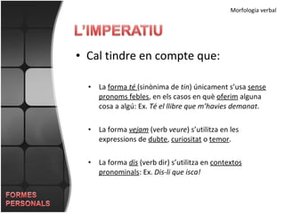 Cal tindre en compte que: Morfologia verbal La  forma  té   (sinònima de  tin ) únicament s’usa  sense   pronoms febles , en els casos en què  oferim  alguna cosa a algú: Ex.  Té el llibre que m’havies demanat . La forma  vejam  (verb  veure ) s’utilitza en les expressions de  dubte ,  curiositat  o  temor . La forma  dis  (verb dir) s’utilitza en  contextos   pronominals : Ex.  Dis-li que isca! 