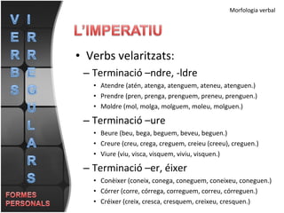 Verbs velaritzats: Terminació –ndre, -ldre Atendre (atén, atenga, atenguem, ateneu, atenguen.) Prendre (pren, prenga, prenguem, preneu, prenguen.) Moldre (mol, molga, molguem, moleu, molguen.) Terminació –ure Beure (beu, bega, beguem, beveu, beguen.) Creure (creu, crega, creguem, creieu (creeu), creguen.) Viure (viu, visca, visquem, viviu, visquen.) Terminació –er, éixer Conèixer (coneix, conega, coneguem, coneixeu, coneguen.) Córrer (corre, córrega, correguem, correu, córreguen.)  Créixer (creix, cresca, cresquem, creixeu, cresquen.)  Morfologia verbal 