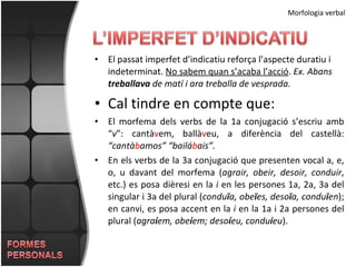El passat imperfet d’indicatiu reforça l’aspecte duratiu i indeterminat.  No sabem quan s’acaba l’acció .  Ex. Abans  treballava  de matí i ara treballa de vesprada. Cal tindre en compte que: El morfema dels verbs de la 1a conjugació s’escriu amb “ v ”: cantà v em, ballà v eu, a diferència del castellà:  “cantà b amos” “bailá b ais”. En els verbs de la 3a conjugació que presenten vocal a, e, o, u davant del morfema ( agrair, obeir, desoir, conduir , etc.) es posa dièresi en la  i  en les persones 1a, 2a, 3a del singular i 3a del plural ( condu ï a, obe ï es, deso ï a, condu ï en ); en canvi, es posa accent en la  i  en la 1a i 2a persones del plural ( agra í em, obe í em; deso í eu, condu í eu ). Morfologia verbal 
