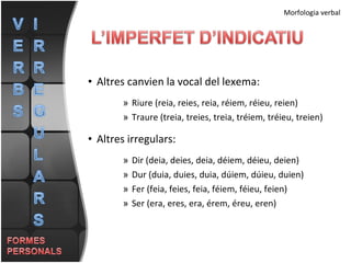 Altres canvien la vocal del lexema: Riure (reia, reies, reia, réiem, réieu, reien) Traure (treia, treies, treia, tréiem, tréieu, treien) Altres irregulars: Dir (deia, deies, deia, déiem, déieu, deien) Dur (duia, duies, duia, dúiem, dúieu, duien) Fer (feia, feies, feia, féiem, féieu, feien) Ser (era, eres, era, érem, éreu, eren) Morfologia verbal 