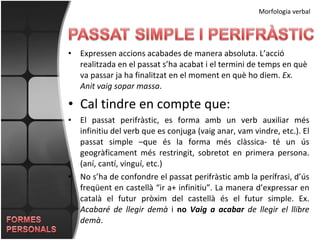 Expressen accions acabades de manera absoluta. L’acció realitzada en el passat s’ha acabat i el termini de temps en què va passar ja ha finalitzat en el moment en què ho diem.  Ex. Anit vaig sopar massa . Cal tindre en compte que: El passat perifràstic, es forma amb un verb auxiliar més infinitiu del verb que es conjuga (vaig anar, vam vindre, etc.). El passat simple –que és la forma més clàssica- té un ús geogràficament més restringit, sobretot en primera persona. (aní, cantí, vinguí, etc.) No s’ha de confondre el passat perifràstic amb la perífrasi, d’ús freqüent en castellà “ir a+ infinitiu”. La manera d’expressar en català el futur pròxim del castellà és el futur simple. Ex.  Acabaré de llegir demà  i  no  Vaig a acabar  de llegir el llibre demà .  Morfologia verbal 