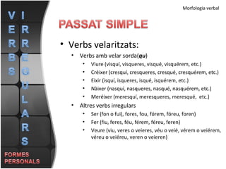 Morfologia verbal Verbs velaritzats: Verbs amb velar sorda( qu ) Viure (visquí, visqueres, visqué, visquérem, etc.) Créixer (cresquí, cresqueres, cresqué, cresquérem, etc.) Eixir (isquí, isqueres, isqué, isquérem, etc.) Nàixer (nasquí, nasqueres, nasqué, nasquérem, etc.) Meréixer (meresquí, meresqueres, meresqué,  etc.) Altres verbs irregulars Ser (fon o fui), fores, fou, fórem, fóreu, foren) Fer (fiu, feres, féu, férem, féreu, feren) Veure (viu, veres o veieres, véu o veié, vérem o veiérem, véreu o veiéreu, veren o veieren)  