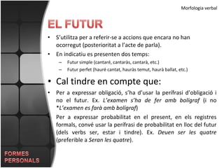 S’utilitza per a referir-se a accions que encara no han ocorregut (posterioritat a l’acte de parla). En indicatiu es presenten dos temps: Futur simple (cantaré, cantaràs, cantarà, etc.) Futur perfet (hauré cantat, hauràs temut, haurà ballat, etc.) Cal tindre en compte que: Per a expressar obligació, s’ha d’usar la perífrasi d’obligació i no el futur. Ex.  L’examen s’ha de fer amb bolígraf  (i no * L’examen es farà amb bolígraf ) Per a expressar probabilitat en el present, en els registres formals, convé usar la perífrasi de probabilitat en lloc del futur (dels verbs ser, estar i tindre). Ex.  Deuen ser les quatre  (preferible a  Seran les quatre ).  Morfologia verbal 
