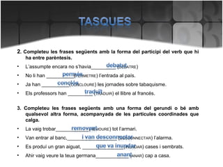 2 . Completeu les frases següents amb la forma del participi del verb que hi ha entre parèntesis. L’assumpte encara no s’havia_________ ( DEBATRE ) No li han __________( PERMETRE ) l’entrada al país. Ja han __________( CONCLOURE ) les jornades sobre tabaquisme. Els professors han _________ ( TRADUIR ) el llibre al francés. 3. Completeu les frases següents amb una forma del gerundi o bé amb qualsevol altra forma, acompanyada de les partícules coordinades que calga. La vaig trobar____________( REMOURE ) tot l’armari. Van entrar al banc,__________________ ( DESCONNECTAR ) l’alarma. Es produí un gran aiguat, _______________( INUNDAR ) cases i sembrats. Ahir vaig veure la teua germana____________ ( ANAR ) cap a casa. 