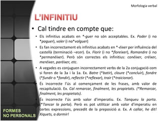 Morfologia verbal Cal tindre en compte que: Els infinitius acabats en  *-guer  no són acceptables. Ex.  Poder  (i no * poguer ),  voler  (i no* volguer ) Es fan incorrectament els infinitius acabats en *- éixer  per influència del castellà (terminació – ecer ). Ex.  Florir  (i no * floreixer ),  Romandre  (i no * permanéixer ). Però són correctes els infinitius:  conéixer, créixer, meréixer, paréixer, etc . A vegades es conjuguen incorrectament verbs de la 2a conjugació com si foren de la 3a i la 1a. Ex.  Batre  (* batir ),  cloure  (* concluir ),  fondre  (* fundir  o * fondir ),  reflectir  (* reflexar ),  trair  (* traicionar ). És incorrecte l’ús al començament de les frases, amb valor de recapitulació. Ex.  Cal remarcar, finalment, les propietats. (*Remarcar, finalment, les propietats). És incorrecte l’ús amb valor d’imperatiu. Ex.  Tanqueu la porta . (* Tancar la porta ). Però es pot utilitzar amb valor d’imperatiu en certes expressions, precedit de la preposició  a . Ex.  A callar, he dit! Xiquets, a dormir! 