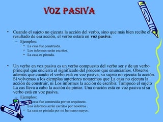 • Cuando el sujeto no ejecuta la acción del verbo, sino que más bien recibe el
resultado de esa acción, el verbo estará en voz pasiva.
– Ejemplos:
• La casa fue construida.
• Los informes serán escritos.
• La casa es pintada.
• Un verbo en voz pasiva es un verbo compuesto del verbo ser y de un verbo
principal que encierra el significado del proceso que enunciamos. Observe
además que cuando el verbo está en voz pasiva, su sujeto no ejecuta la acción.
Si volvemos a los ejemplos anteriores notaremos que La casa no ejecuta la
acción de construir, ni Los informes la acción de escribir. Tampoco el sujeto
La cas lleva a cabo la acción de pintar. Una oración está en voz pasiva si su
verbo está en voz pasiva.
– Ejemplos:
• La casa fue construida por un arquitecto.
• Los informes serán escritos por nosotros .
• La casa es pintada por mi hermano mayor.
Voz pasiVaVoz pasiVa
 