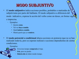 Modo subjuntiVoModo subjuntiVo
• El modo subjuntivo indica acciones posibles, probables o matizadas de
subjetivismo por parte del hablante. El modo subjuntivo a diferencia del
modo indicativo, expresa la acción del verbo como un deseo, en forma vaga
e imprecisa.
– Ejemplos:
• Quizás coma.
• Tal vez haya comido.
• Ojalá hubiera comido.
• Mamá quería que yo comiera.
• El modo potencial o condicional abarca acciones en potencia (que no se han
realizado todavía, pero se esperan realizar) o acciones dependientes de ciertas
condiciones.
– Ejemplos:
– Si tuviera tiempo compraría el traje.
– Iría, pero no puedo.
– Habría ido de haber tenido tiempo.
 
