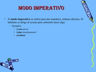 Modo iMperatiVoModo iMperatiVo
• El modo imperativo se utiliza para dar mandatos, órdenes directas. El
hablante se dirige al oyente para ordenarle hacer algo.
– Ejemplos:
• ¡Coma ahora!
• ¡Salga inmediatamente!
• ¡Estudien!
 