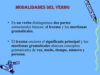 modaLidades deL verbomodaLidades deL verbo
• En un verbo distinguimos dos partes
estructurales básicas: el lexema y los morfemas
gramaticales.
• El lexema encierra el significado principal y los
morfemas gramaticales abarcan conceptos
gramaticales de voz, modo, tiempo, número y
persona.
 