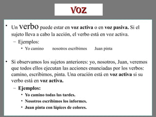 • Un verbo puede estar en voz activa o en voz pasiva. Si el
sujeto lleva a cabo la acción, el verbo está en voz activa.
– Ejemplos:
• Yo camino nosotros escribimos Juan pinta
• Si observamos los sujetos anteriores: yo, nosotros, Juan, veremos
que todos ellos ejecutan las acciones enunciadas por los verbos:
camino, escribimos, pinta. Una oración está en voz activa si su
verbo está en voz activa.
– Ejemplos:
• Yo camino todas las tardes.
• Nosotros escribimos los informes.
• Juan pinta con lápices de colores.
VozVoz
 