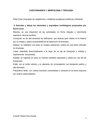 CUESTIONARIO # 1: MORFOLOGIA Y TIPOLOGIA
Cuauhtli Tlatoani Ruiz Dueñas
3
Peter Cook: propuesta de megaformas y metáforas ecológicas esotéricas y literarias.
9. Describe y dibuja los elementos y arquetipos morfológicos propuestos por
Kevin Linch.
Mancha: es una dispersión de las actividades en forma irregular y crecimiento
expansivo hacia la periferia.
Compacta: es de alta densidad de edificación, que alcanzo gran interés en la historia
por su imagen y óptica accesibilidad por la interacción de funciones.
Galaxia: se establece con base en núcleos autónomos, unidos por una trama vehicular
en el paisaje.
Lineal: extendida direccionalmente a lo largo de un eje de transporte o vialidad y
relativamente concentrada.
Estrella: se organiza en base en muchas unidades separadas y unidas por una red de
transportes.
Anillo: con el centro abierto y un elemento de circunvalación con transporte publico y
alta densidad.
Policéntrico Mixto: con ciertas funciones concentradas y variación en la trama dispersa
por centros especializados.
 