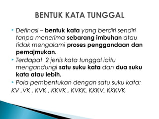  Definasi – bentuk kata yang berdiri sendiri
tanpa menerima sebarang imbuhan atau
tidak mengalami proses penggandaan dan
pemajmukan.
 Terdapat 2 jenis kata tunggal iaitu
mengandungi satu suku kata dan dua suku
kata atau lebih.
 Pola pembentukan dengan satu suku kata:
KV ,VK , KVK , KKVK , KVKK, KKKV, KKKVK
 