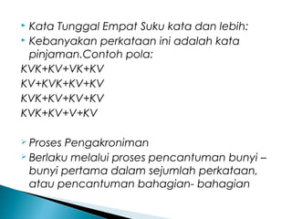  Kata Tunggal Empat Suku kata dan lebih:
 Kebanyakan perkataan ini adalah kata
pinjaman.Contoh pola:
KVK+KV+VK+KV
KV+KVK+KV+KV
KVK+KV+KV+KV
KVK+KV+V+KV
 Proses Pengakroniman
 Berlaku melalui proses pencantuman bunyi –
bunyi pertama dalam sejumlah perkataan,
atau pencantuman bahagian- bahagian
 