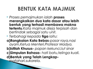  Proses pemajmukan ialah proses
merangkaikan dua kata dasar atau lebih
bentuk yang terhasil membawa makna
tertentu.Kata majmuk dieja terpisah dan
bertindak sebagai satu unit.
 Terbahagi kepada tiga iaitu:
a)Rangkaian Kata Bebas-pasar raya,nasi
ayam,Ketua Menteri,Profesor Madya.
b)Istilah Khusus- papan kekunci,lut sinar
c)Simpulan Bahasa- hati batu,telinga kuali.
d)Bentuk yang Telah Lengkap-
matahari,sukarela.
 