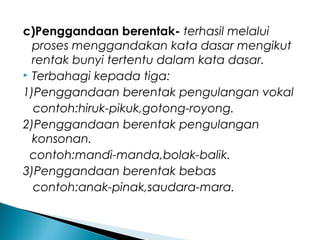 c)Penggandaan berentak- terhasil melalui
proses menggandakan kata dasar mengikut
rentak bunyi tertentu dalam kata dasar.
 Terbahagi kepada tiga:
1)Penggandaan berentak pengulangan vokal
contoh:hiruk-pikuk,gotong-royong.
2)Penggandaan berentak pengulangan
konsonan.
contoh:mandi-manda,bolak-balik.
3)Penggandaan berentak bebas
contoh:anak-pinak,saudara-mara.
 