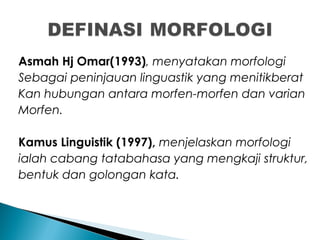 Asmah Hj Omar(1993), menyatakan morfologi
Sebagai peninjauan linguastik yang menitikberat
Kan hubungan antara morfen-morfen dan varian
Morfen.
Kamus Linguistik (1997), menjelaskan morfologi
ialah cabang tatabahasa yang mengkaji struktur,
bentuk dan golongan kata.
 