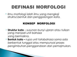  Ilmu morfologi ialah ilmu yang mengkaji
struktur,bentuk dan penggolongan kata.
KONSEP MORFOLOGI
 Struktur kata – susunan bunyi ujaran atau tulisan
yang menjadi unit bahasa
yang bermakna.
 Bentuk kata – rupa unit tatabahasa sama ada
berbentuk tunggal atau mempunyai proses
pengimbuhan,penggandaan dan pemajmukan.
 