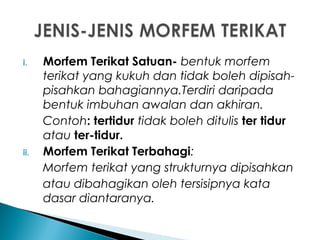 i. Morfem Terikat Satuan- bentuk morfem
terikat yang kukuh dan tidak boleh dipisah-
pisahkan bahagiannya.Terdiri daripada
bentuk imbuhan awalan dan akhiran.
Contoh: tertidur tidak boleh ditulis ter tidur
atau ter-tidur.
ii. Morfem Terikat Terbahagi:
Morfem terikat yang strukturnya dipisahkan
atau dibahagikan oleh tersisipnya kata
dasar diantaranya.
 