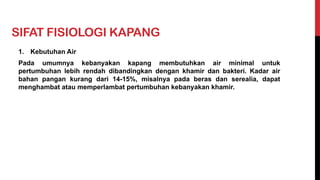 SIFAT FISIOLOGI KAPANG
1. Kebutuhan Air
Pada umumnya kebanyakan kapang membutuhkan air minimal untuk
pertumbuhan lebih rendah dibandingkan dengan khamir dan bakteri. Kadar air
bahan pangan kurang dari 14-15%, misalnya pada beras dan serealia, dapat
menghambat atau memperlambat pertumbuhan kebanyakan khamir.
 