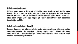 2. Suhu pertumbuhan
Kebanyakan kapang bersifat mesofilik yaitu tumbuh baik pada suhu
kamar. Suhu optimum pertumbuhan untuk kebanyakan kapang adalah
sekitar 25-30 0 C tetapi beberapa dapat tumbuh pada suhu 35-37 0 C
atau lebih tinggi. Beberapa kapang bersifat psikrotrofik dan beberapa
bersifat termofilik.
3. Kebutuhan oksigen dan pH
Semua kapang bersifat aerobik, yaitu membutuhkan oksigen untuk
pertumbuhannya. Kebanyakan kapang dapat pada kisaran pH yang
luas, yaitu 2-8,5 tetapi biasanya pertumbuhannya akan lebih baik pada
kondisi asam atau pH rendah.
 