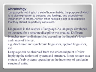 Morphology
‘Language is nothing but a set of human habits, the purpose of which
is to give expression to thoughts and feelings, and especially to
impart them to others. As with other habits it is not to be expected
that they should be perfectly consistent.’
Linguistics is the science of language. As language developed
so the need for a separate discipline was created. Different
branches may be distinguished according the linguist’s focus
and range of interest.
e.g. diachronic and synchronic linguistics, applied linguistics,
etc.
Language can be observed from the structural point of view
implying the notions of system and structure. It can be seen as a
system of sub-systems operating on the inventory of particular
structural units.
 