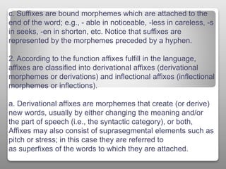 c. Suffixes are bound morphemes which are attached to the
end of the word; e.g., - able in noticeable, -less in careless, -s
in seeks, -en in shorten, etc. Notice that suffixes are
represented by the morphemes preceded by a hyphen.
2. According to the function affixes fulfill in the language,
affixes are classified into derivational affixes (derivational
morphemes or derivations) and inflectional affixes (inflectional
morphemes or inflections).
a. Derivational affixes are morphemes that create (or derive)
new words, usually by either changing the meaning and/or
the part of speech (i.e., the syntactic category), or both,
Affixes may also consist of suprasegmental elements such as
pitch or stress; in this case they are referred to
as superfixes of the words to which they are attached.
 