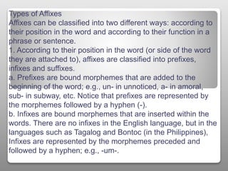 Types of Affixes
Affixes can be classified into two different ways: according to
their position in the word and according to their function in a
phrase or sentence.
1. According to their position in the word (or side of the word
they are attached to), affixes are classified into prefixes,
infixes and suffixes.
a. Prefixes are bound morphemes that are added to the
beginning of the word; e.g., un- in unnoticed, a- in amoral,
sub- in subway, etc. Notice that prefixes are represented by
the morphemes followed by a hyphen (-).
b. Infixes are bound morphemes that are inserted within the
words. There are no infixes in the English language, but in the
languages such as Tagalog and Bontoc (in the Philippines),
Infixes are represented by the morphemes preceded and
followed by a hyphen; e.g., -um-.
 