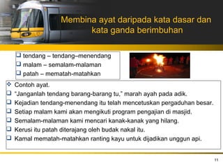 Membina ayat daripada kata dasar dan
                         kata ganda berimbuhan

     tendang – tendang–menendang
     malam – semalam-malaman
     patah – mematah-matahkan
   Contoh ayat.
   “Janganlah tendang barang-barang tu,” marah ayah pada adik.
   Kejadian tendang-menendang itu telah mencetuskan pergaduhan besar.
   Setiap malam kami akan mengikuti program pengajian di masjid.
   Semalam-malaman kami mencari kanak-kanak yang hilang.
   Kerusi itu patah diterajang oleh budak nakal itu.
   Kamal mematah-matahkan ranting kayu untuk dijadikan unggun api.


                                                                         11
 