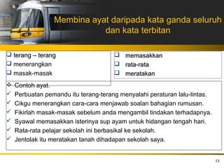 Membina ayat daripada kata ganda seluruh
                            dan kata terbitan

 terang – terang                      memasakkan
 menerangkan                          rata-rata
 masak-masak                          meratakan
   Contoh ayat.
   Perbuatan pemandu itu terang-terang menyalahi peraturan lalu-lintas.
   Cikgu menerangkan cara-cara menjawab soalan bahagian rumusan.
   Fikirlah masak-masak sebelum anda mengambil tindakan terhadapnya.
   Syawal memasakkan isterinya sup ayam untuk hidangan tengah hari.
   Rata-rata pelajar sekolah ini berbasikal ke sekolah.
   Jentolak itu meratakan tanah dihadapan sekolah saya.


                                                                           13
 