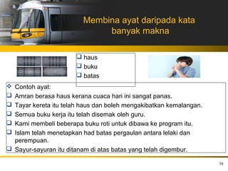 Membina ayat daripada kata
                              banyak makna

                        haus
                        buku
                        batas
 Contoh ayat:
 Amran berasa haus kerana cuaca hari ini sangat panas.
 Tayar kereta itu telah haus dan boleh mengakibatkan kemalangan.
 Semua buku kerja itu telah disemak oleh guru.
 Kami membeli beberapa buku roti untuk dibawa ke program itu.
 Islam telah menetapkan had batas pergaulan antara lelaki dan
  perempuan.
 Sayur-sayuran itu ditanam di atas batas yang telah digembur.

                                                                    15
 