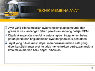 TEKNIK MEMBINA AYAT



 Ayat yang dibina mestilah ayat yang lengkap,sempurna dan
  gramatis sesuai dengan tahap pemikiran seorang pelajar SPM.
 Digalakkan pelajar membina antara lapan hingga enam belas
  patah perkataan bagi membina ayat daripada satu perkataan.
 Ayat yang dibina mesti dapat membezakan makna kata yang
  diberikan.Sekiranya ayat itu tidak menunjukkan perbezaan makna
  kata,maka markah tidak dapat diberikan.




                                                              17
 