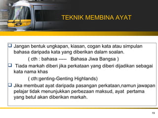 TEKNIK MEMBINA AYAT



 Jangan bentuk ungkapan, kiasan, cogan kata atau simpulan
  bahasa daripada kata yang diberikan dalam soalan.
         ( cth : bahasa ----- Bahasa Jiwa Bangsa )
 Tiada markah diberi jika perkataan yang diberi dijadikan sebagai
  kata nama khas
         ( cth:genting-Genting Highlands)
 Jika membuat ayat daripada pasangan perkataan,namun jawapan
  pelajar tidak menunjukkan perbezaan maksud, ayat pertama
  yang betul akan diberikan markah.


                                                                19
 