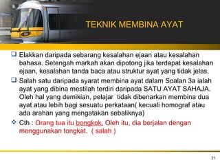 TEKNIK MEMBINA AYAT


 Elakkan daripada sebarang kesalahan ejaan atau kesalahan
  bahasa. Setengah markah akan dipotong jika terdapat kesalahan
  ejaan, kesalahan tanda baca atau struktur ayat yang tidak jelas.
 Salah satu daripada syarat membina ayat dalam Soalan 3a ialah
  ayat yang dibina mestilah terdiri daripada SATU AYAT SAHAJA.
  Oleh hal yang demikian, pelajar tidak dibenarkan membina dua
  ayat atau lebih bagi sesuatu perkataan( kecuali homograf atau
  ada arahan yang mengatakan sebaliknya)
 Cth : Orang tua itu bongkok. Oleh itu, dia berjalan dengan
  menggunakan tongkat. ( salah )


                                                                 21
 