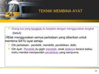 TEKNIK MEMBINA AYAT



  Orang tua yang bongkok itu berjalan dengan menggunakan tongkat
    (betul)
Elak menggunakan semua perkataan yang diberikan untuk
membina SATU ayat sahaja.
  Cth perkataan : pendidik, mendidik, pendidikan, didik,
  Cth ayat : Pendidik itu gigih mendidik anak didiknya kerana beliau
   mahu mereka memperoleh pendidikan yang sempurna.




                                                                        22
 