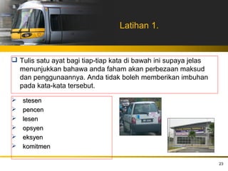 Latihan 1.


 Tulis satu ayat bagi tiap-tiap kata di bawah ini supaya jelas
  menunjukkan bahawa anda faham akan perbezaan maksud
  dan penggunaannya. Anda tidak boleh memberikan imbuhan
  pada kata-kata tersebut.

   stesen
   pencen
   lesen
   opsyen
   eksyen
   komitmen

                                                                  23
 
