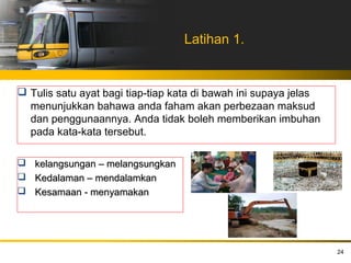 Latihan 1.


 Tulis satu ayat bagi tiap-tiap kata di bawah ini supaya jelas
  menunjukkan bahawa anda faham akan perbezaan maksud
  dan penggunaannya. Anda tidak boleh memberikan imbuhan
  pada kata-kata tersebut.

 kelangsungan – melangsungkan
 Kedalaman – mendalamkan
 Kesamaan - menyamakan




                                                                  24
 